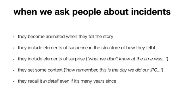 when we ask people about incidents
• they become animated when they tell the story
• they include elements of suspense in the structure of how they tell it
• they include elements of surprise (“what we didn’t know at the time was…”)
• they set some context (“now remember, this is the day we did our IPO…”)
• they recall it in detail even if it’s many years since
