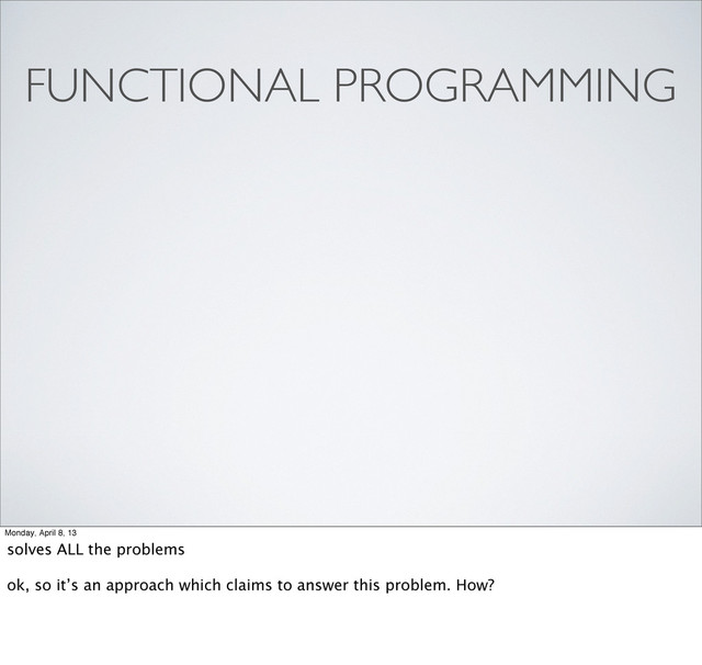 FUNCTIONAL PROGRAMMING
Monday, April 8, 13
solves ALL the problems
ok, so it’s an approach which claims to answer this problem. How?
