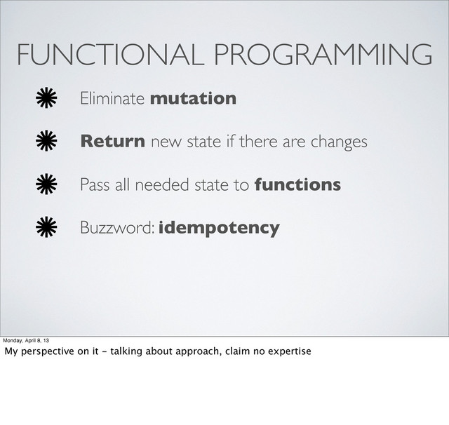 FUNCTIONAL PROGRAMMING
Eliminate mutation
Return new state if there are changes
Pass all needed state to functions
Buzzword: idempotency
Monday, April 8, 13
My perspective on it - talking about approach, claim no expertise
