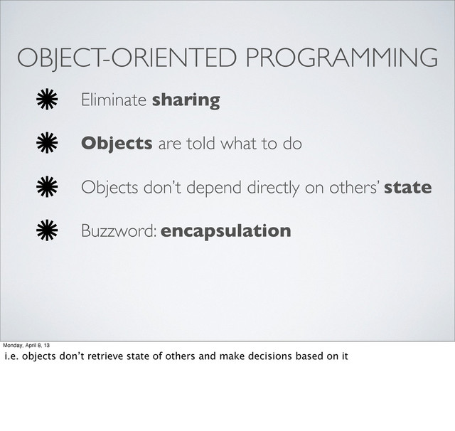 OBJECT-ORIENTED PROGRAMMING
Eliminate sharing
Objects are told what to do
Objects don’t depend directly on others’ state
Buzzword: encapsulation
Monday, April 8, 13
i.e. objects don’t retrieve state of others and make decisions based on it
