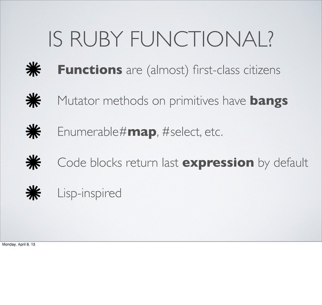 IS RUBY FUNCTIONAL?
Functions are (almost) ﬁrst-class citizens
Mutator methods on primitives have bangs
Enumerable#map, #select, etc.
Code blocks return last expression by default
Lisp-inspired
Monday, April 8, 13
