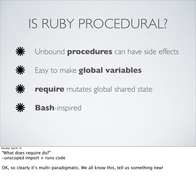 IS RUBY PROCEDURAL?
Unbound procedures can have side effects
Easy to make global variables
require mutates global shared state
Bash-inspired
Monday, April 8, 13
“What does require do?”
-unscoped import + runs code
OK, so clearly it’s multi-paradigmatic. We all know this, tell us something new!
