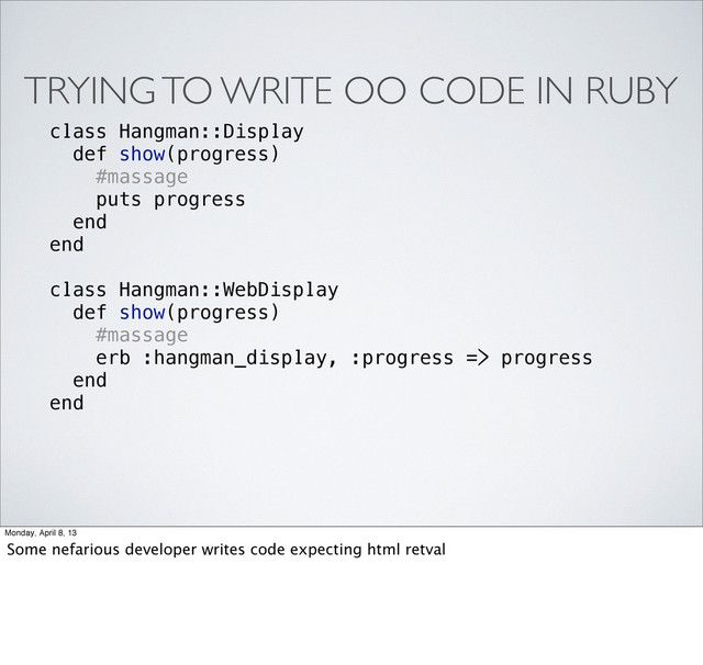 TRYING TO WRITE OO CODE IN RUBY
class Hangman::Display
def show(progress)
#massage
puts progress
end
end
class Hangman::WebDisplay
def show(progress)
#massage
erb :hangman_display, :progress => progress
end
end
Monday, April 8, 13
Some nefarious developer writes code expecting html retval
