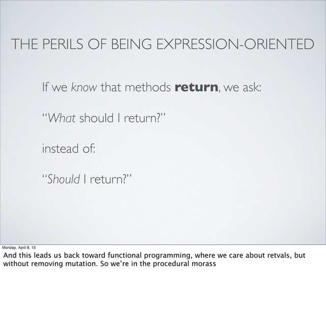 THE PERILS OF BEING EXPRESSION-ORIENTED
If we know that methods return, we ask:
“What should I return?”
instead of:
“Should I return?”
Monday, April 8, 13
And this leads us back toward functional programming, where we care about retvals, but
without removing mutation. So we’re in the procedural morass
