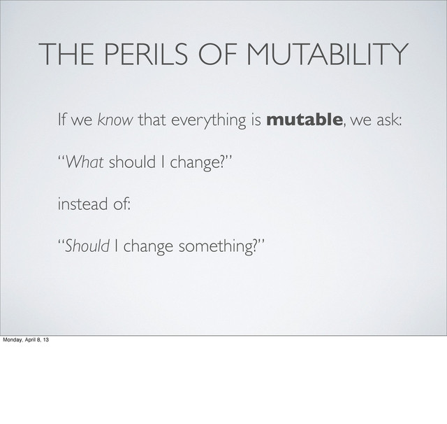 THE PERILS OF MUTABILITY
If we know that everything is mutable, we ask:
“What should I change?”
instead of:
“Should I change something?”
Monday, April 8, 13
