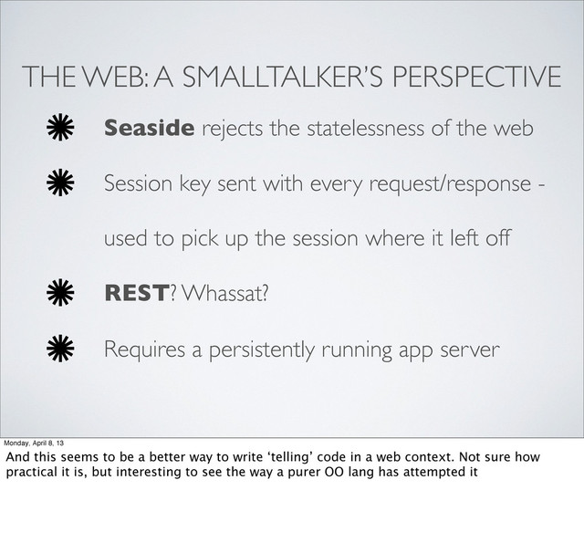 THE WEB: A SMALLTALKER’S PERSPECTIVE
Seaside rejects the statelessness of the web
Session key sent with every request/response -
used to pick up the session where it left off
REST? Whassat?
Requires a persistently running app server
Monday, April 8, 13
And this seems to be a better way to write ‘telling’ code in a web context. Not sure how
practical it is, but interesting to see the way a purer OO lang has attempted it
