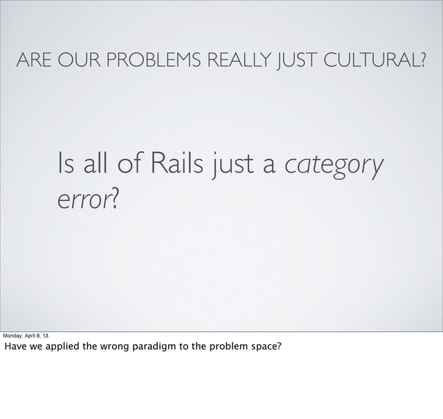 ARE OUR PROBLEMS REALLY JUST CULTURAL?
Is all of Rails just a category
error?
Monday, April 8, 13
Have we applied the wrong paradigm to the problem space?
