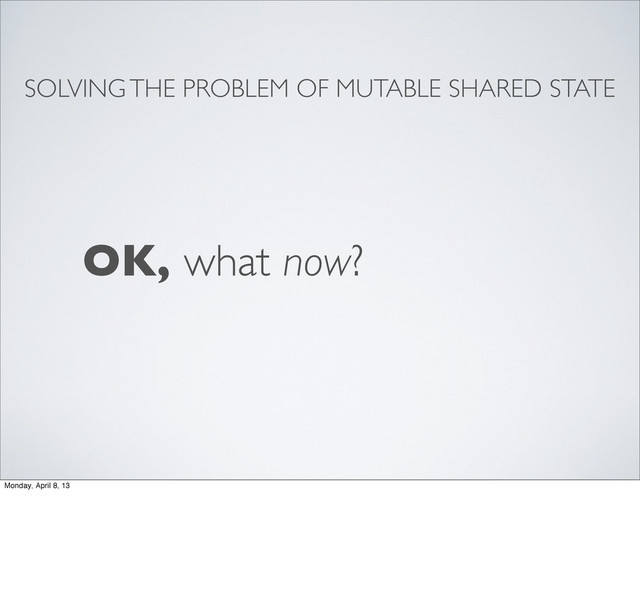 SOLVING THE PROBLEM OF MUTABLE SHARED STATE
OK, what now?
Monday, April 8, 13
