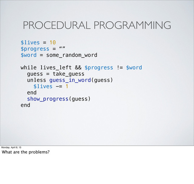 PROCEDURAL PROGRAMMING
$lives = 10
$progress = “”
$word = some_random_word
while lives_left && $progress != $word
guess = take_guess
unless guess_in_word(guess)
$lives -= 1
end
show_progress(guess)
end
Monday, April 8, 13
What are the problems?
