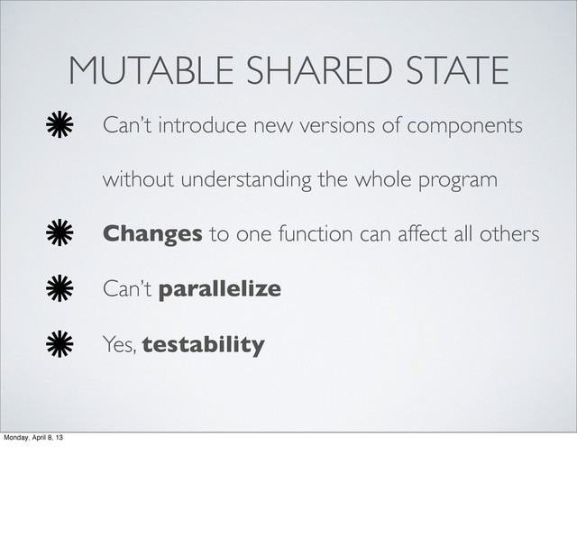 MUTABLE SHARED STATE
Can’t introduce new versions of components
without understanding the whole program
Changes to one function can affect all others
Can’t parallelize
Yes, testability
Monday, April 8, 13

