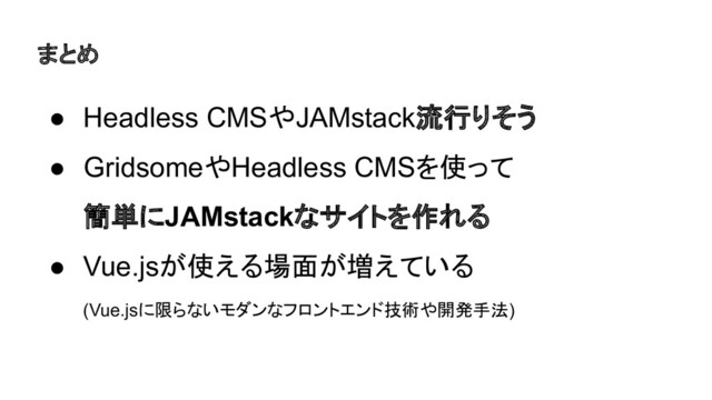 まとめ
● Headless CMSやJAMstack流行りそう
● GridsomeやHeadless CMSを使って
簡単にJAMstackなサイトを作れる
● Vue.jsが使える場面が増えている
(Vue.jsに限らないモダンなフロントエンド技術や開発手法)
