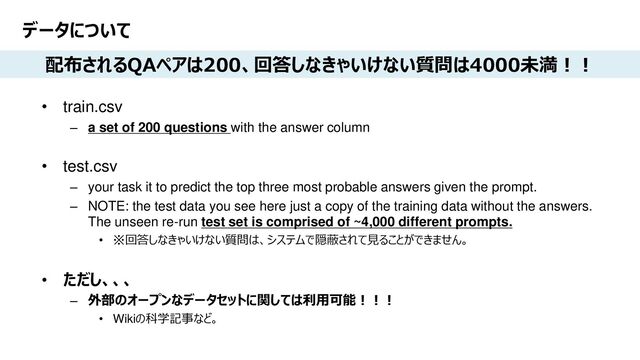 Platform Technology Division Copyright 2020 Sony Semiconductor Solutions Corporation
DATE
5/xx
データについて
• train.csv
– a set of 200 questions with the answer column
• test.csv
– your task it to predict the top three most probable answers given the prompt.
– NOTE: the test data you see here just a copy of the training data without the answers.
The unseen re-run test set is comprised of ~4,000 different prompts.
• ※回答しなきゃいけない質問は、システムで隠蔽されて見ることができません。
• ただし、、、
– 外部のオープンなデータセットに関しては利用可能！！！
• Wikiの科学記事など。
配布されるQAペアは200、回答しなきゃいけない質問は4000未満！！
