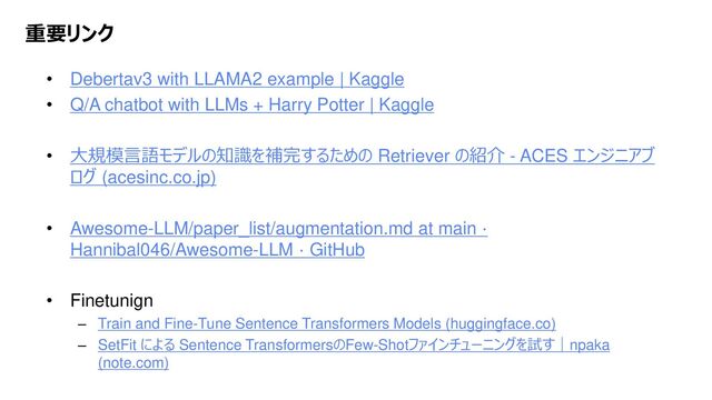 Platform Technology Division Copyright 2020 Sony Semiconductor Solutions Corporation
DATE
42/xx
重要リンク
• Debertav3 with LLAMA2 example | Kaggle
• Q/A chatbot with LLMs + Harry Potter | Kaggle
• 大規模言語モデルの知識を補完するための Retriever の紹介 - ACES エンジニアブ
ログ (acesinc.co.jp)
• Awesome-LLM/paper_list/augmentation.md at main ·
Hannibal046/Awesome-LLM · GitHub
• Finetunign
– Train and Fine-Tune Sentence Transformers Models (huggingface.co)
– SetFit による Sentence TransformersのFew-Shotファインチューニングを試す｜npaka
(note.com)
