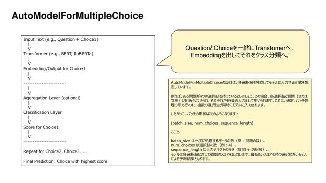 Platform Technology Division Copyright 2020 Sony Semiconductor Solutions Corporation
DATE
53/xx
AutoModelForMultipleChoice
Input Text (e.g., Question + Choice1)
|
V
Transformer (e.g., BERT, RoBERTa)
|
V
Embedding/Output for Choice1
|
V
------------------------
|
V
Aggregation Layer (optional)
|
V
Classification Layer
|
V
Score for Choice1
|
V
------------------------
Repeat for Choice2, Choice3, ...
Final Prediction: Choice with highest score
QuestionとChoiceを一緒にTransfomerへ。
Embeddingを出してそれをクラス分類へ。
AutoModelForMultipleChoiceの設計は、各選択肢を独立してモデルに入力する形式を想
定しています。
例えば、ある問題が4つの選択肢を持っているとしましょう。この場合、各選択肢と質問（または
文脈）が組み合わせられ、それぞれがモデルの入力として用いられます。これは、通常、バッチ処
理の形で行われ、複数の選択肢が同時にモデルに入力されます。
したがって、バッチの形状は次のようになります：
(batch_size, num_choices, sequence_length)
ここで、
batch_size は一度に処理するデータの数（例：問題の数）。
num_choices は選択肢の数（例：4）。
sequence_length は入力テキストの長さ（質問 + 選択肢）。
モデルは各選択肢に対して個別のスコアを出力します。最も高いスコアを持つ選択肢が、モデル
による予測結果となります。
