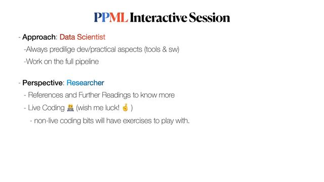 PPML Interactive Session
- Approach: Data Scientist

-Always predilige dev/practical aspects (tools & sw)


-Work on the full pipeline
 
- Perspective: Researcher


- References and Further Readings to know more


- Live Coding 🧑💻 (wish me luck! 🤞 )


- non-live coding bits will have exercises to play with.
