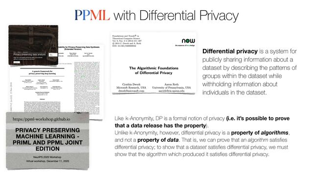 PPML with Differential Privacy
https://ppml-workshop.github.io
Di
ff
erential privacy is a system for
publicly sharing information about a
dataset by describing the patterns of
groups within the dataset while
withholding information about
individuals in the dataset.
Like k-Anonymity, DP is a formal notion of privacy (i.e. it’s possible to prove
that a data release has the property).
 
Unlike k-Anonymity, however, di
ff
erential privacy is a property of algorithms,
and not a property of data. That is, we can prove that an algorithm satis
fi
es
di
ff
erential privacy; to show that a dataset satis
fi
es di
ff
erential privacy, we must
show that the algorithm which produced it satis
fi
es di
ff
erential privacy.
