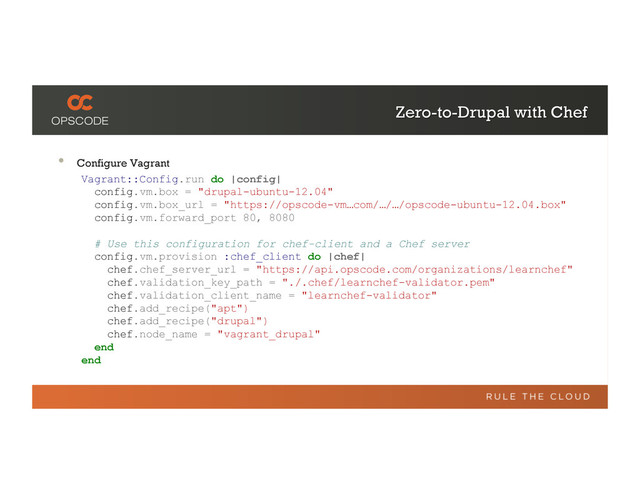Zero-to-Drupal with Chef
•  Configure Vagrant
Vagrant::Config.run do |config|
config.vm.box = "drupal-ubuntu-12.04"
config.vm.box_url = "https://opscode-vm…com/…/…/opscode-ubuntu-12.04.box"
config.vm.forward_port 80, 8080
# Use this configuration for chef-client and a Chef server
config.vm.provision :chef_client do |chef|
chef.chef_server_url = "https://api.opscode.com/organizations/learnchef"
chef.validation_key_path = "./.chef/learnchef-validator.pem"
chef.validation_client_name = "learnchef-validator"
chef.add_recipe("apt")
chef.add_recipe("drupal")
chef.node_name = "vagrant_drupal"
end
end
