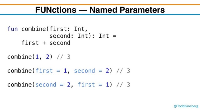 @ToddGinsberg
FUNctions – Named Parameters
fun combine(first: Int,
second: Int): Int =
first + second
combine(1, 2) // 3
combine(first = 1, second = 2) // 3
combine(second = 2, first = 1) // 3
