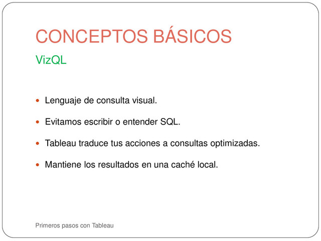 Primeros pasos con Tableau
VizQL
 Lenguaje de consulta visual.
 Evitamos escribir o entender SQL.
 Tableau traduce tus acciones a consultas optimizadas.
 Mantiene los resultados en una caché local.
CONCEPTOS BÁSICOS
