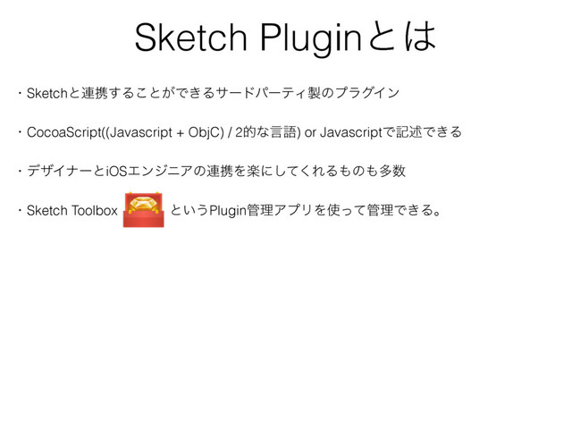 Sketch Pluginͱ͸
ɾSketchͱ࿈ܞ͢Δ͜ͱ͕Ͱ͖ΔαʔυύʔςΟ੡ͷϓϥάΠϯ
ɾCocoaScript((Javascript + ObjC) / 2తͳݴޠ) or JavascriptͰهड़Ͱ͖Δ
ɾσβΠφʔͱiOSΤϯδχΞͷ࿈ܞΛָʹͯ͘͠ΕΔ΋ͷ΋ଟ਺
ɾSketch Toolboxɹɹɹ ͱ͍͏Plugin؅ཧΞϓϦΛ࢖ͬͯ؅ཧͰ͖Δɻ
