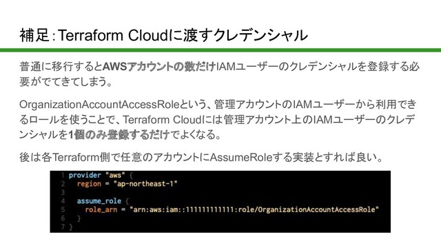 補足：Terraform Cloudに渡すクレデンシャル
普通に移行するとAWSアカウントの数だけIAMユーザーのクレデンシャルを登録する必
要がでてきてしまう。
OrganizationAccountAccessRoleという、管理アカウントのIAMユーザーから利用でき
るロールを使うことで、Terraform Cloudには管理アカウント上のIAMユーザーのクレデ
ンシャルを1個のみ登録するだけでよくなる。
後は各Terraform側で任意のアカウントにAssumeRoleする実装とすれば良い。
