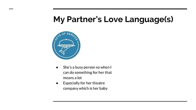 My Partner’s Love Language(s)
● She’s a busy person so when I
can do something for her that
means a lot
● Especially for her theatre
company which is her baby
