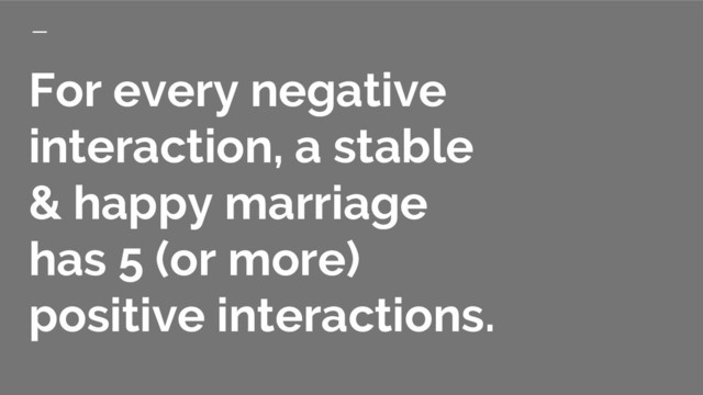 For every negative
interaction, a stable
& happy marriage
has 5 (or more)
positive interactions.
