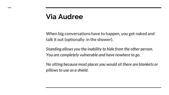 Via Audree
When big conversations have to happen, you get naked and
talk it out (optionally: in the shower).
Standing allows you the inability to hide from the other person.
You are completely vulnerable and have nowhere to go.
No sitting because most places you would sit there are blankets or
pillows to use as a shield.
