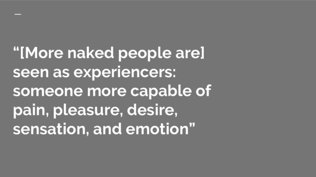 “[More naked people are]
seen as experiencers:
someone more capable of
pain, pleasure, desire,
sensation, and emotion”
