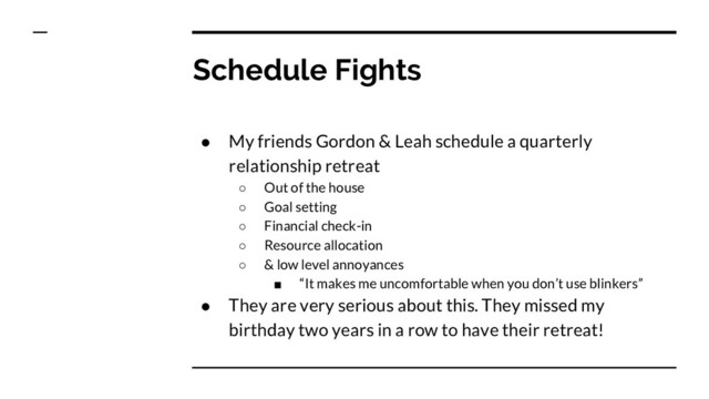 Schedule Fights
● My friends Gordon & Leah schedule a quarterly
relationship retreat
○ Out of the house
○ Goal setting
○ Financial check-in
○ Resource allocation
○ & low level annoyances
■ “It makes me uncomfortable when you don’t use blinkers”
● They are very serious about this. They missed my
birthday two years in a row to have their retreat!
