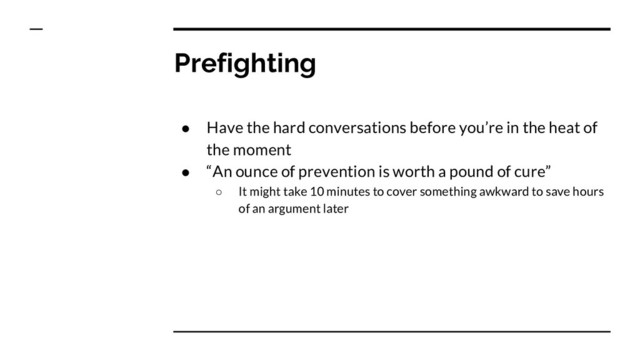 Prefighting
● Have the hard conversations before you’re in the heat of
the moment
● “An ounce of prevention is worth a pound of cure”
○ It might take 10 minutes to cover something awkward to save hours
of an argument later
