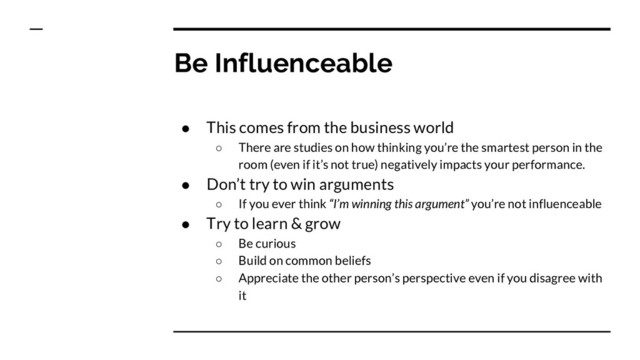 Be Influenceable
● This comes from the business world
○ There are studies on how thinking you’re the smartest person in the
room (even if it’s not true) negatively impacts your performance.
● Don’t try to win arguments
○ If you ever think “I’m winning this argument” you’re not influenceable
● Try to learn & grow
○ Be curious
○ Build on common beliefs
○ Appreciate the other person’s perspective even if you disagree with
it
