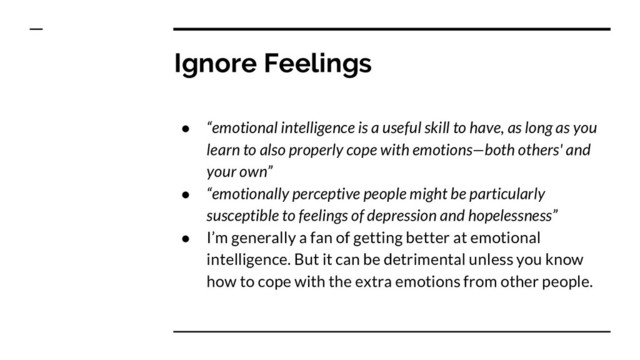 Ignore Feelings
● “emotional intelligence is a useful skill to have, as long as you
learn to also properly cope with emotions—both others' and
your own”
● “emotionally perceptive people might be particularly
susceptible to feelings of depression and hopelessness”
● I’m generally a fan of getting better at emotional
intelligence. But it can be detrimental unless you know
how to cope with the extra emotions from other people.
