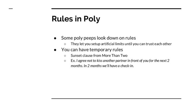 Rules in Poly
● Some poly peeps look down on rules
○ They let you setup artificial limits until you can trust each other
● You can have temporary rules
○ Sunset clause from More Than Two
○ Ex. I agree not to kiss another partner in front of you for the next 2
months. In 2 months we’ll have a check-in.
