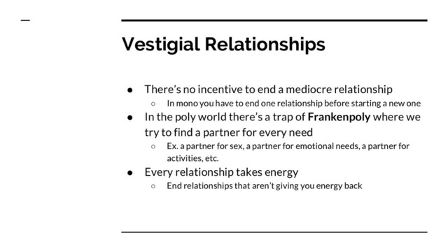 Vestigial Relationships
● There’s no incentive to end a mediocre relationship
○ In mono you have to end one relationship before starting a new one
● In the poly world there’s a trap of Frankenpoly where we
try to find a partner for every need
○ Ex. a partner for sex, a partner for emotional needs, a partner for
activities, etc.
● Every relationship takes energy
○ End relationships that aren’t giving you energy back

