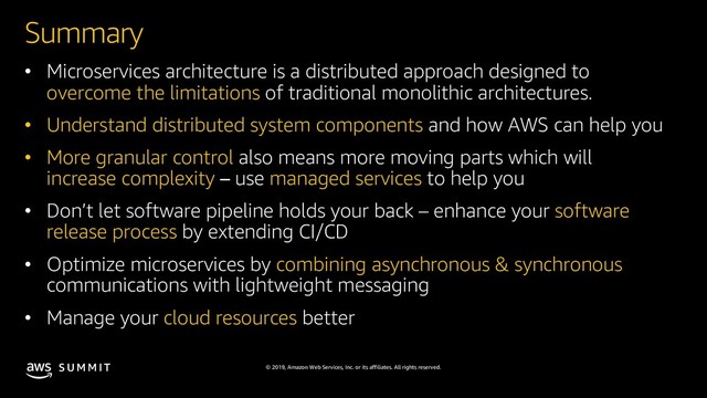 © 2019, Amazon Web Services, Inc. or its affiliates. All rights reserved.
S U M M I T
Summary
• Microservices architecture is a distributed approach designed to
overcome the limitations of traditional monolithic architectures.
• Understand distributed system components and how AWS can help you
• More granular control also means more moving parts which will
increase complexity use managed services to help you
• Don’t let software pipeline holds your back – enhance your software
release process by extending CI/CD
• Optimize microservices by combining asynchronous & synchronous
communications with lightweight messaging
• Manage your cloud resources better
