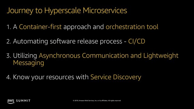 © 2019, Amazon Web Services, Inc. or its affiliates. All rights reserved.
S U M M I T
Journey to Hyperscale Microservices
1. A Container-first approach and orchestration tool
2. Automating software release process - CI/CD
3. Utilizing Asynchronous Communication and Lightweight
Messaging
4. Know your resources with Service Discovery
