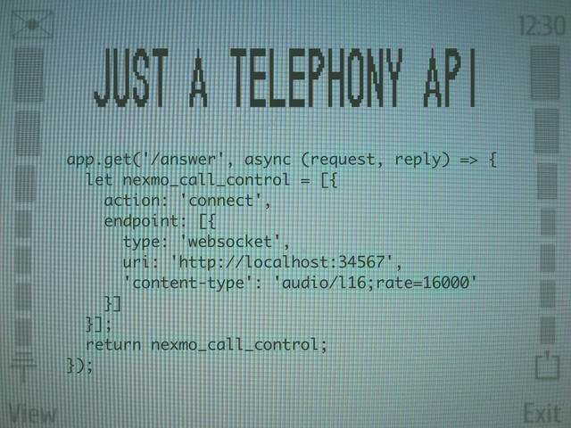 View Exit
✉ 12:30
⏚
⏍














Just a telephony api
app.get('/answer', async (request, reply) => {
let nexmo_call_control = [{
action: 'connect',
endpoint: [{
type: 'websocket',
uri: 'http://localhost:34567',
'content-type': 'audio/l16;rate=16000'
}]
}];
return nexmo_call_control;
});
