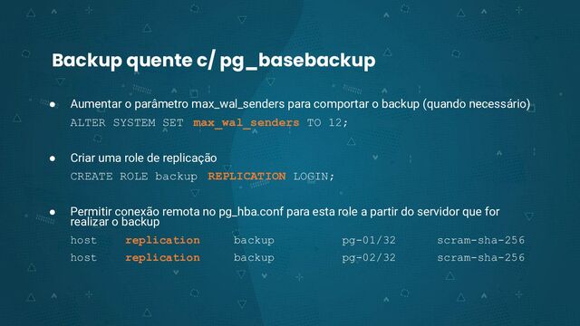 Backup quente c/ pg_basebackup
● Aumentar o parâmetro max_wal_senders para comportar o backup (quando necessário)
ALTER SYSTEM SET max_wal_senders TO 12;
● Criar uma role de replicação
CREATE ROLE backup REPLICATION LOGIN;
● Permitir conexão remota no pg_hba.conf para esta role a partir do servidor que for
realizar o backup
host replication backup pg-01/32 scram-sha-256
host replication backup pg-02/32 scram-sha-256
