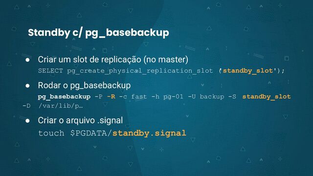 Standby c/ pg_basebackup
● Criar um slot de replicação (no master)
SELECT pg_create_physical_replication_slot (
'standby_slot');
● Rodar o pg_basebackup
pg_basebackup -P -R -c fast -h pg-01 -U backup -S standby_slot
-D /var/lib/p…
● Criar o arquivo .signal
touch $PGDATA/standby.signal
