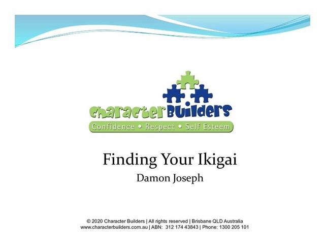 Finding Your Ikigai
Damon Joseph
© 2020 Character Builders | All rights reserved | Brisbane QLD Australia
www.characterbuilders.com.au | ABN: 312 174 43843 | Phone: 1300 205 101
