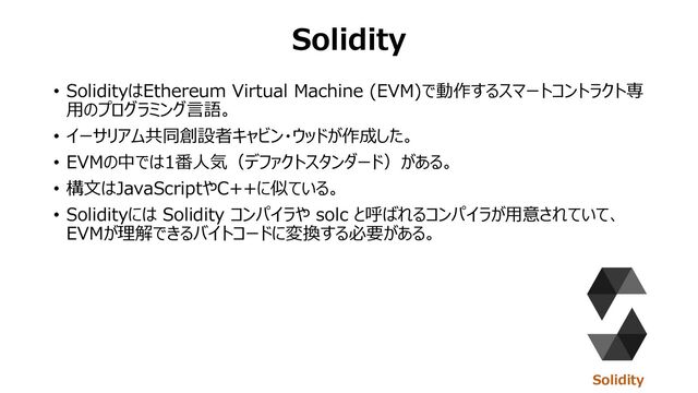 Solidity
• SolidityはEthereum Virtual Machine (EVM)で動作するスマートコントラクト専
⽤のプログラミング⾔語。
• イーサリアム共同創設者キャビン・ウッドが作成した。
• EVMの中では1番⼈気（デファクトスタンダード）がある。
• 構⽂はJavaScriptやC++に似ている。
• Solidityには Solidity コンパイラや solc と呼ばれるコンパイラが⽤意されていて、
EVMが理解できるバイトコードに変換する必要がある。
Solidity
