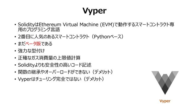 Vyper
• SolidityはEthereum Virtual Machine (EVM)で動作するスマートコントラクト専
⽤のプログラミング⾔語
• 2番⽬に⼈気のあるスマートコントラクト（Pythonベース）
• まだベータ版である
• 強⼒な型付け
• 正確なガス消費量の上限値計算
• Solidityよりも安全性の⾼いコード記述
• 関数の継承やオーバーロードができない（デメリット）
• Vyperはチューリング完全ではない（デメリット）
Vyper
