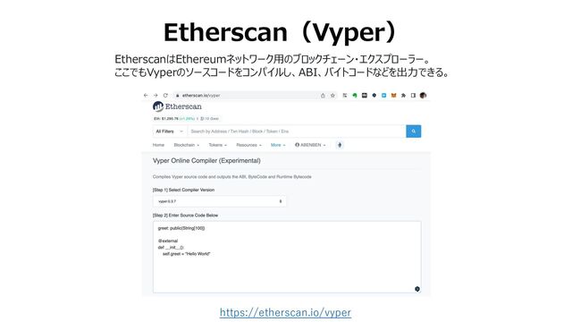 Etherscan（Vyper）
https://etherscan.io/vyper
EtherscanはEthereumネットワーク⽤のブロックチェーン・エクスプローラー。
ここでもVyperのソースコードをコンパイルし、ABI、バイトコードなどを出⼒できる。
