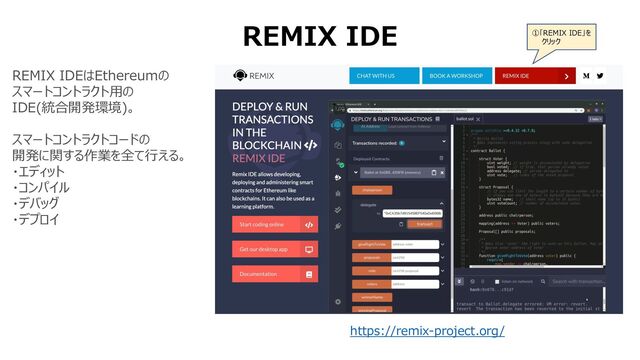 REMIX IDE
REMIX IDEはEthereumの
スマートコントラクト⽤の
IDE(統合開発環境)。
スマートコントラクトコードの
開発に関する作業を全て⾏える。
・エディット
・コンパイル
・デバッグ
・デプロイ
https://remix-project.org/
①「REMIX IDE」を
クリック
