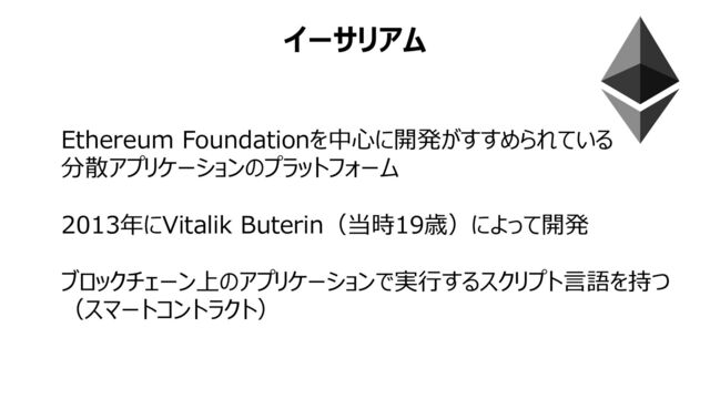 イーサリアム
Ethereum Foundationを中⼼に開発がすすめられている
分散アプリケーションのプラットフォーム
2013年にVitalik Buterin（当時19歳）によって開発
ブロックチェーン上のアプリケーションで実⾏するスクリプト⾔語を持つ
（スマートコントラクト）
