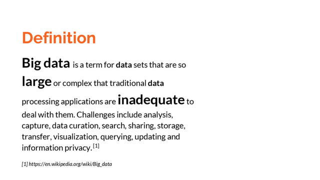 Definition
Big data is a term for data sets that are so
large or complex that traditional data
processing applications are inadequate to
deal with them. Challenges include analysis,
capture, data curation, search, sharing, storage,
transfer, visualization, querying, updating and
information privacy. [1]
[1] https://en.wikipedia.org/wiki/Big_data

