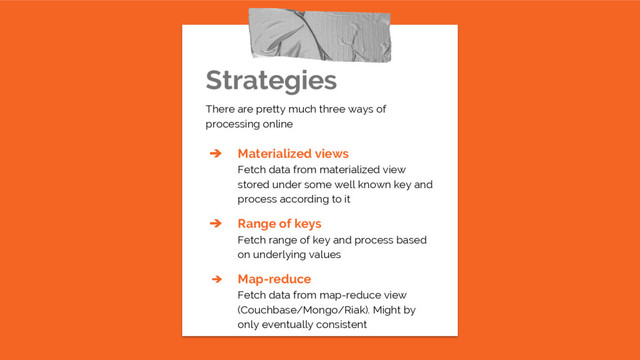 Strategies
There are pretty much three ways of
processing online
➔ Materialized views
Fetch data from materialized view
stored under some well known key and
process according to it
➔ Range of keys
Fetch range of key and process based
on underlying values
➔ Map-reduce
Fetch data from map-reduce view
(Couchbase/Mongo/Riak). Might by
only eventually consistent

