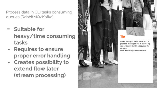 Process data in CLI tasks consuming
queues (RabbitMQ/Kafka).
- Suitable for
heavy/time consuming
tasks
- Requires to ensure
proper error handling
- Creates possibility to
extend flow later
(stream processing)
Tip
make sure you have some sort of
process management in place, e.g
supervisord; It will be required for
process
crashes/deployments/restarts
